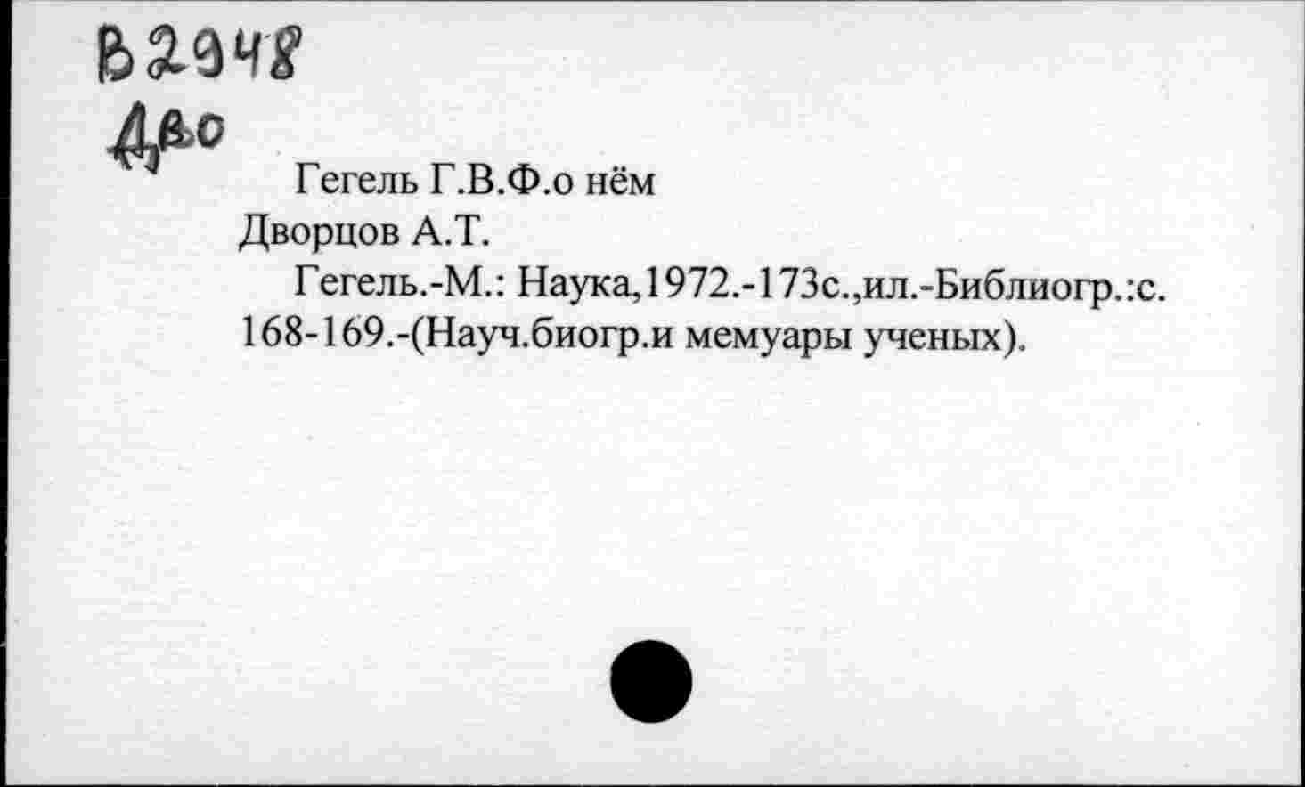 ﻿Гегель Г.В.Ф.о нём
Дворцов А.Т.
Гегель.-М.: Наука, 1972.-173с.,ил.-Библиогр.:с.
168-169.-(Науч.биогр.и мемуары ученых).